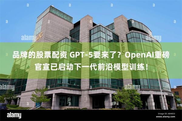 品牌的股票配资 GPT-5要来了？OpenAI重磅官宣已启动下一代前沿模型训练！