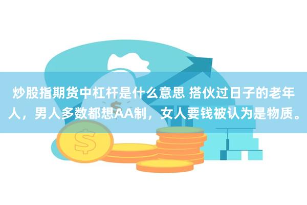 炒股指期货中杠杆是什么意思 搭伙过日子的老年人，男人多数都想AA制，女人要钱被认为是物质。