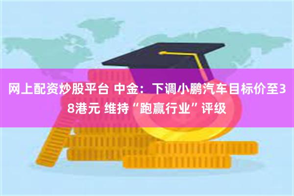 网上配资炒股平台 中金：下调小鹏汽车目标价至38港元 维持“跑赢行业”评级