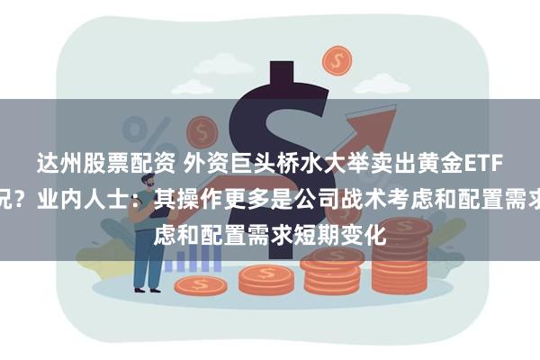 达州股票配资 外资巨头桥水大举卖出黄金ETF，什么情况？业内人士：其操作更多是公司战术考虑和配置需求短期变化