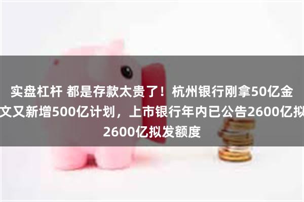 实盘杠杆 都是存款太贵了！杭州银行刚拿50亿金融债批文又新增500亿计划，上市银行年内已公告2600亿拟发额度