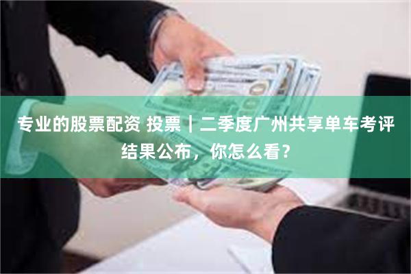 专业的股票配资 投票｜二季度广州共享单车考评结果公布，你怎么看？