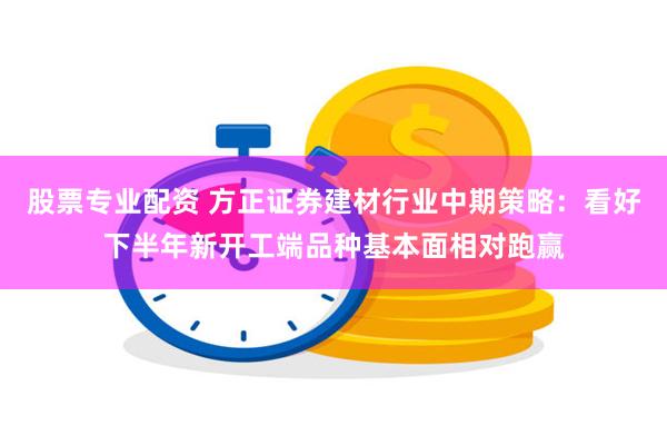 股票专业配资 方正证券建材行业中期策略：看好下半年新开工端品种基本面相对跑赢