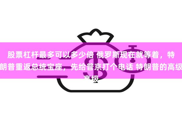 股票杠杆最多可以多少倍 俄罗斯现在就等着，特朗普重返总统宝座，先给普京打个电话 特朗普的高级