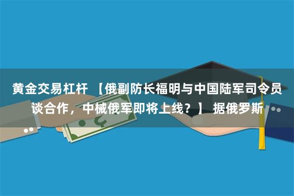 黄金交易杠杆 【俄副防长福明与中国陆军司令员谈合作，中械俄军即将上线？】 据俄罗斯