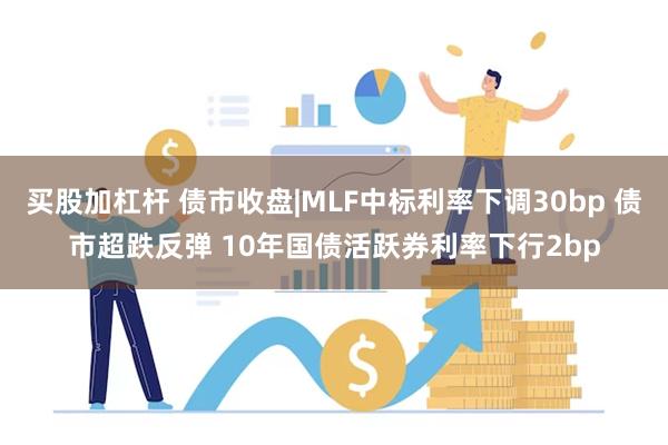 买股加杠杆 债市收盘|MLF中标利率下调30bp 债市超跌反弹 10年国债活跃券利率下行2bp