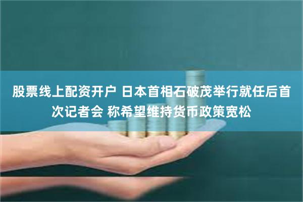 股票线上配资开户 日本首相石破茂举行就任后首次记者会 称希望维持货币政策宽松