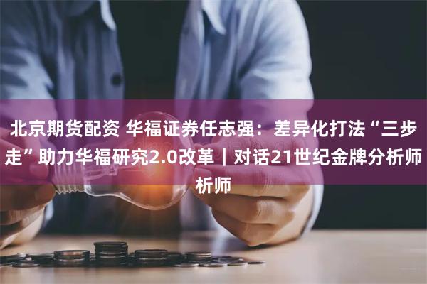 北京期货配资 华福证券任志强：差异化打法“三步走”助力华福研究2.0改革｜对话21世纪金牌分析师