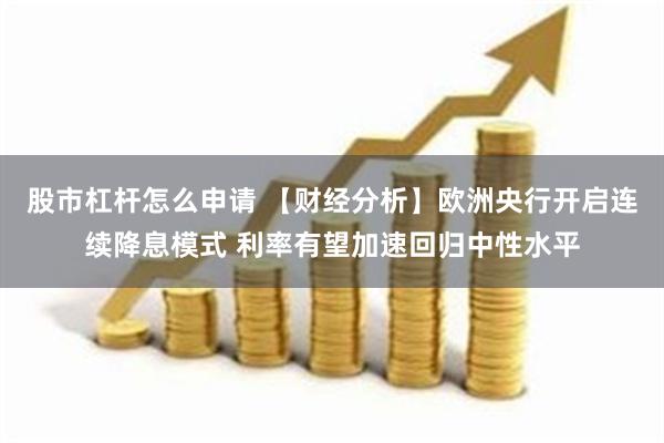 股市杠杆怎么申请 【财经分析】欧洲央行开启连续降息模式 利率有望加速回归中性水平