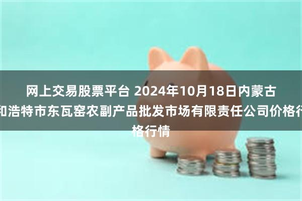 网上交易股票平台 2024年10月18日内蒙古呼和浩特市东瓦窑农副产品批发市场有限责任公司价格行情