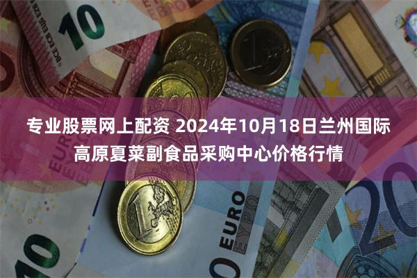 专业股票网上配资 2024年10月18日兰州国际高原夏菜副食品采购中心价格行情