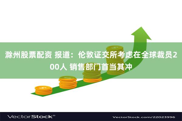 滁州股票配资 报道：伦敦证交所考虑在全球裁员200人 销售部门首当其冲