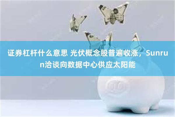 证券杠杆什么意思 光伏概念股普遍收涨，Sunrun洽谈向数据中心供应太阳能