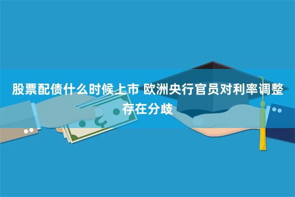 股票配债什么时候上市 欧洲央行官员对利率调整存在分歧