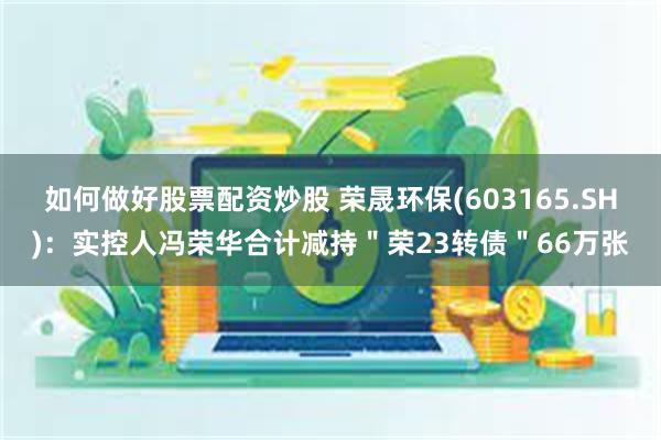 如何做好股票配资炒股 荣晟环保(603165.SH)：实控人冯荣华合计减持＂荣23转债＂66万张