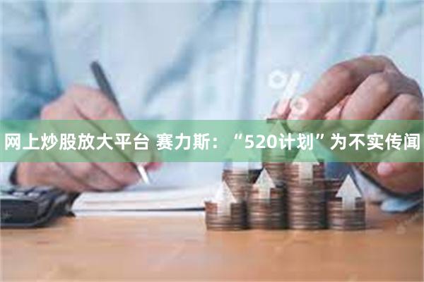 网上炒股放大平台 赛力斯：“520计划”为不实传闻