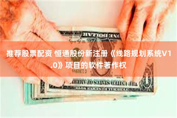 推荐股票配资 恒通股份新注册《线路规划系统V1.0》项目的软件著作权