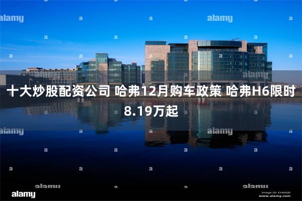 十大炒股配资公司 哈弗12月购车政策 哈弗H6限时8.19万起