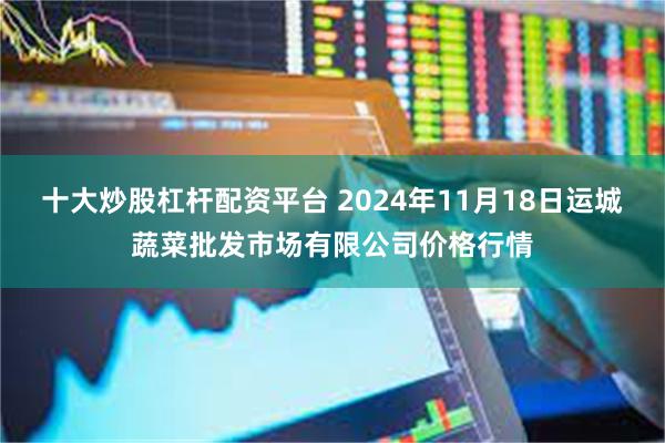 十大炒股杠杆配资平台 2024年11月18日运城蔬菜批发市场有限公司价格行情