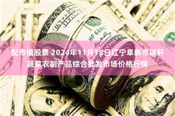 配市值股票 2024年11月18日辽宁阜新市瑞轩蔬菜农副产品综合批发市场价格行情