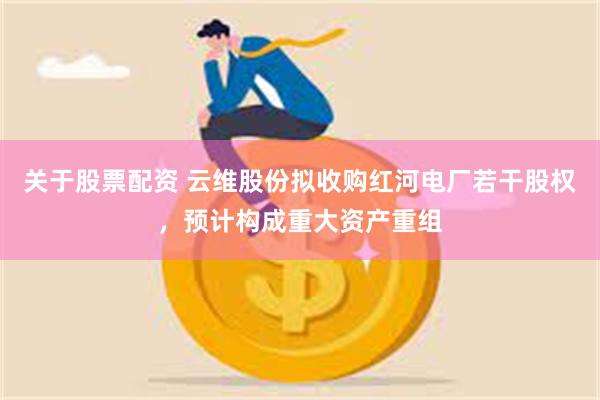 关于股票配资 云维股份拟收购红河电厂若干股权，预计构成重大资产重组