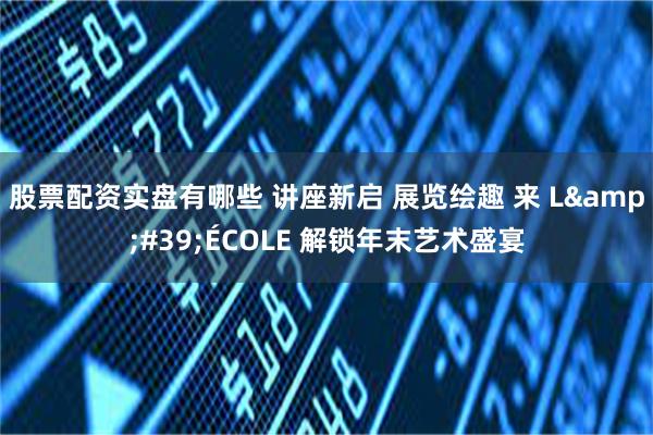 股票配资实盘有哪些 讲座新启 展览绘趣 来 L&#39;ÉCOLE 解锁年末艺术盛宴