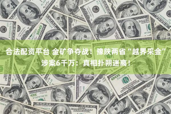 合法配资平台 金矿争夺战！豫陕两省“越界采金”涉案6千万：真相扑朔迷离！