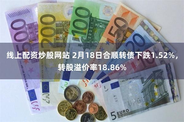 线上配资炒股网站 2月18日合顺转债下跌1.52%，转股溢价率18.86%