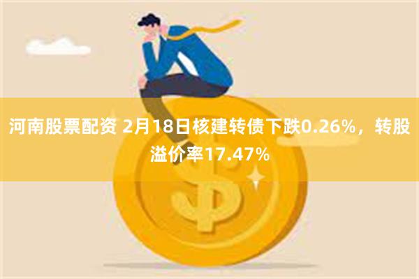 河南股票配资 2月18日核建转债下跌0.26%，转股溢价率17.47%