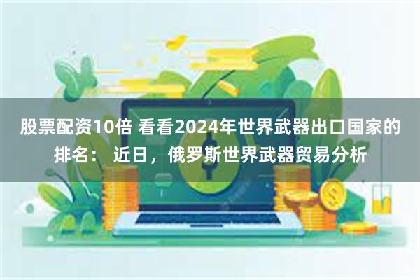 股票配资10倍 看看2024年世界武器出口国家的排名： 近日，俄罗斯世界武器贸易分析